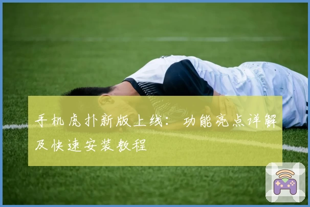 手机虎扑新版上线：功能亮点详解及快速安装教程