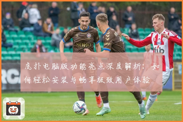 虎扑电脑版功能亮点深度解析：如何轻松安装与畅享极致用户体验