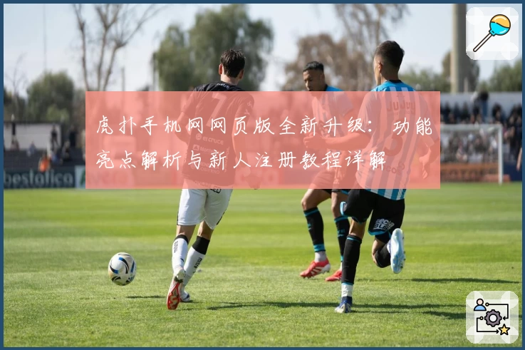 虎扑手机网网页版全新升级:功能亮点解析与新人注册教程详解
