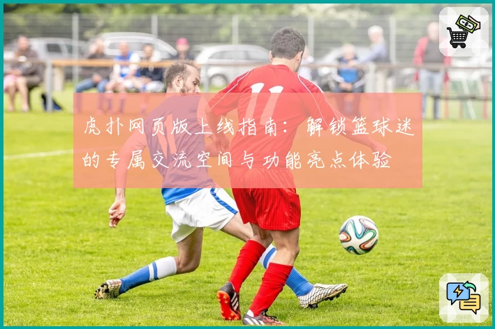 虎扑网页版上线指南：解锁篮球迷的专属交流空间与功能亮点体验