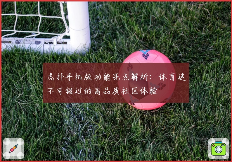 虎扑手机版功能亮点解析：体育迷不可错过的高品质社区体验