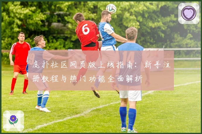 虎扑社区网页版上线指南：新手注册教程与热门功能全面解析