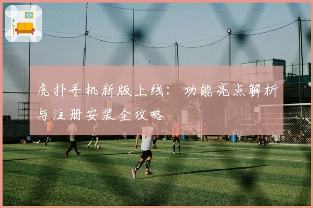 虎扑手机新版上线：功能亮点解析与注册安装全攻略
