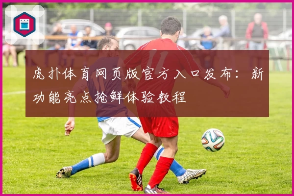 虎扑体育网页版官方入口发布:新功能亮点抢鲜体验教程