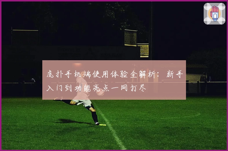 虎扑手机端使用体验全解析：新手入门到功能亮点一网打尽