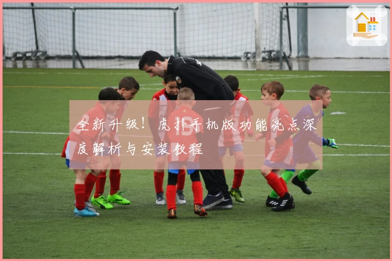 全新升级！虎扑手机版功能亮点深度解析与安装教程