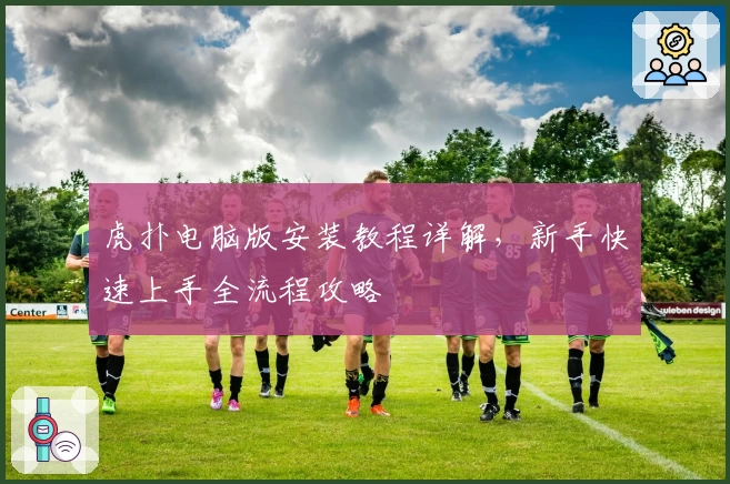 虎扑电脑版安装教程详解，新手快速上手全流程攻略