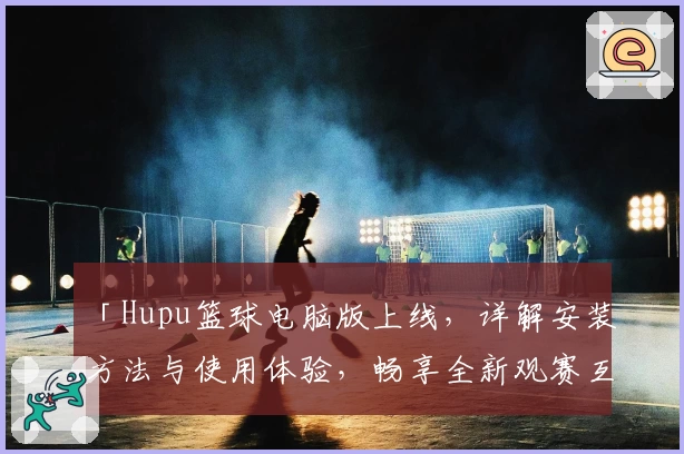 「Hupu篮球电脑版上线，详解安装方法与使用体验，畅享全新观赛互动体验」