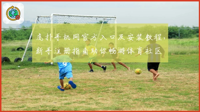 虎扑手机网官方入口及安装教程，新手注册指南助你畅游体育社区