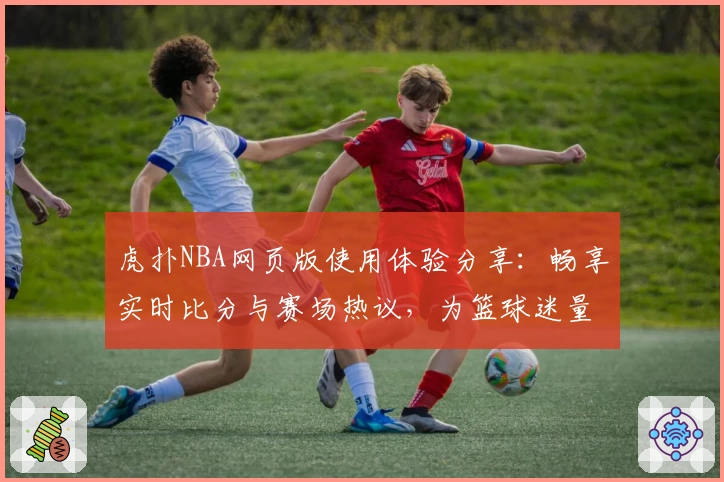虎扑NBA网页版使用体验分享：畅享实时比分与赛场热议，为篮球迷量身打造