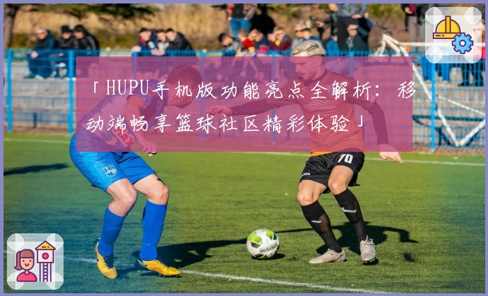 「HUPU手机版功能亮点全解析：移动端畅享篮球社区精彩体验」
