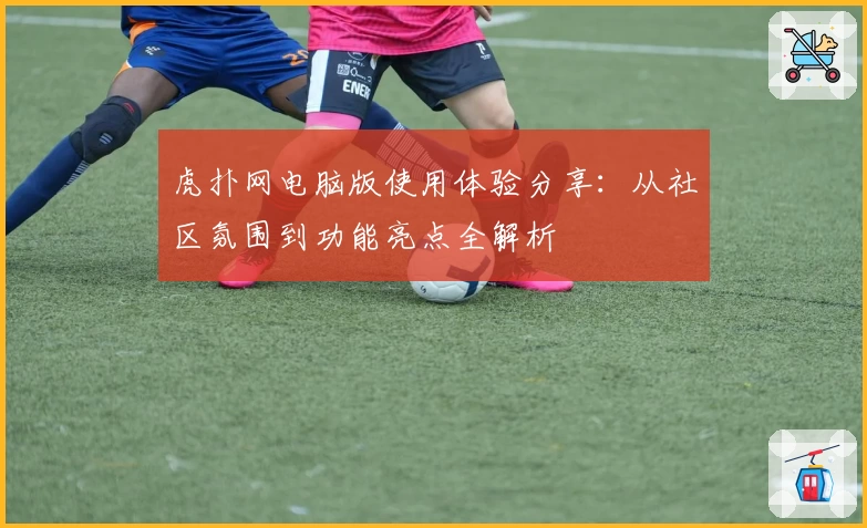 虎扑网电脑版使用体验分享：从社区氛围到功能亮点全解析