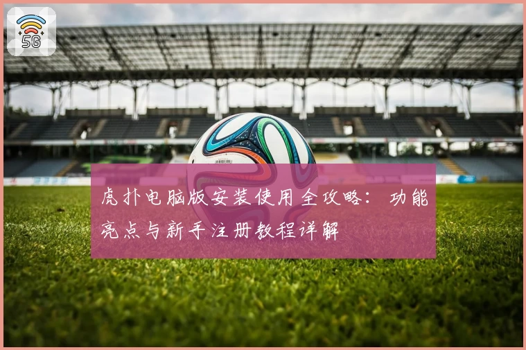 虎扑电脑版安装使用全攻略：功能亮点与新手注册教程详解