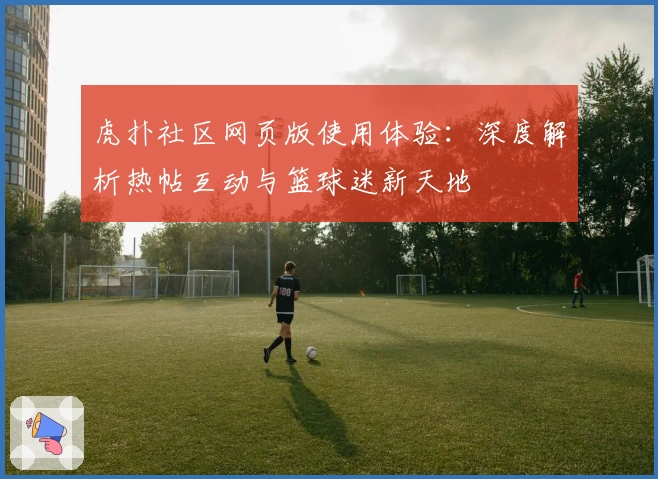 虎扑社区网页版使用体验:深度解析热帖互动与篮球迷新天地