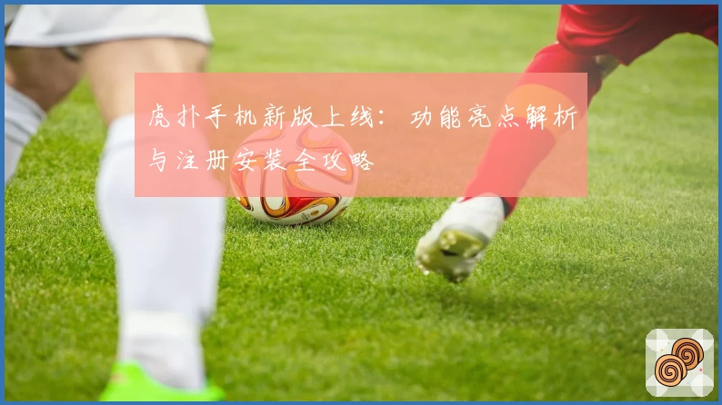 虎扑手机新版上线：功能亮点解析与注册安装全攻略