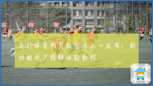虎扑体育网页版官方入口发布：新功能亮点抢鲜体验教程