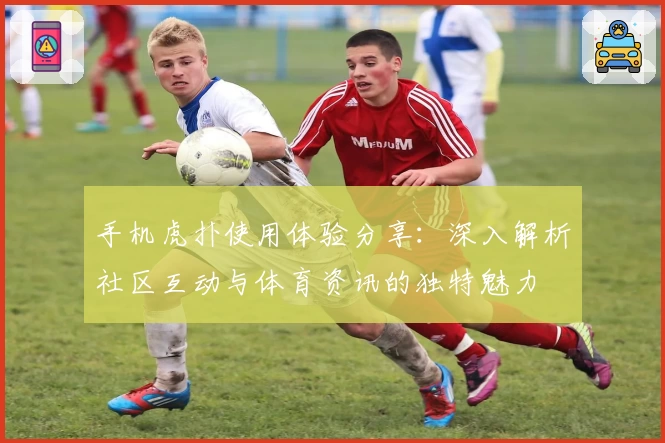 手机虎扑使用体验分享：深入解析社区互动与体育资讯的独特魅力