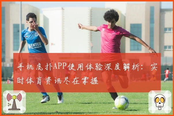 手机虎扑APP使用体验深度解析：实时体育资讯尽在掌握