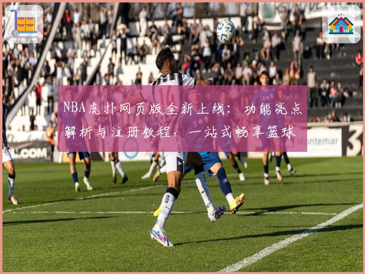 NBA虎扑网页版全新上线：功能亮点解析与注册教程，一站式畅享篮球资讯与社区互动