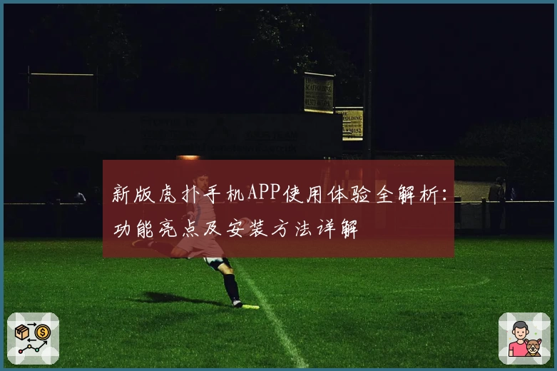 新版虎扑手机APP使用体验全解析：功能亮点及安装方法详解