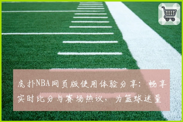 虎扑NBA网页版使用体验分享：畅享实时比分与赛场热议，为篮球迷量身打造