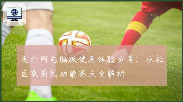 虎扑网电脑版使用体验分享:从社区氛围到功能亮点全解析