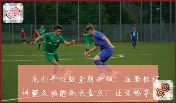 「虎扑手机版全新升级：注册教程详解及功能亮点盘点，让你畅享社区互动新体验」